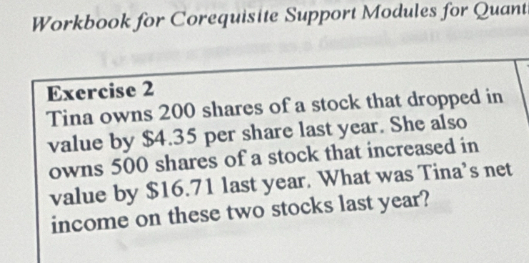 Workbook for Corequisite Support Modules for Quant 
Exercise 2 
Tina owns 200 shares of a stock that dropped in 
value by $4.35 per share last year. She also 
owns 500 shares of a stock that increased in 
value by $16.71 last year. What was Tina’s net 
income on these two stocks last year?