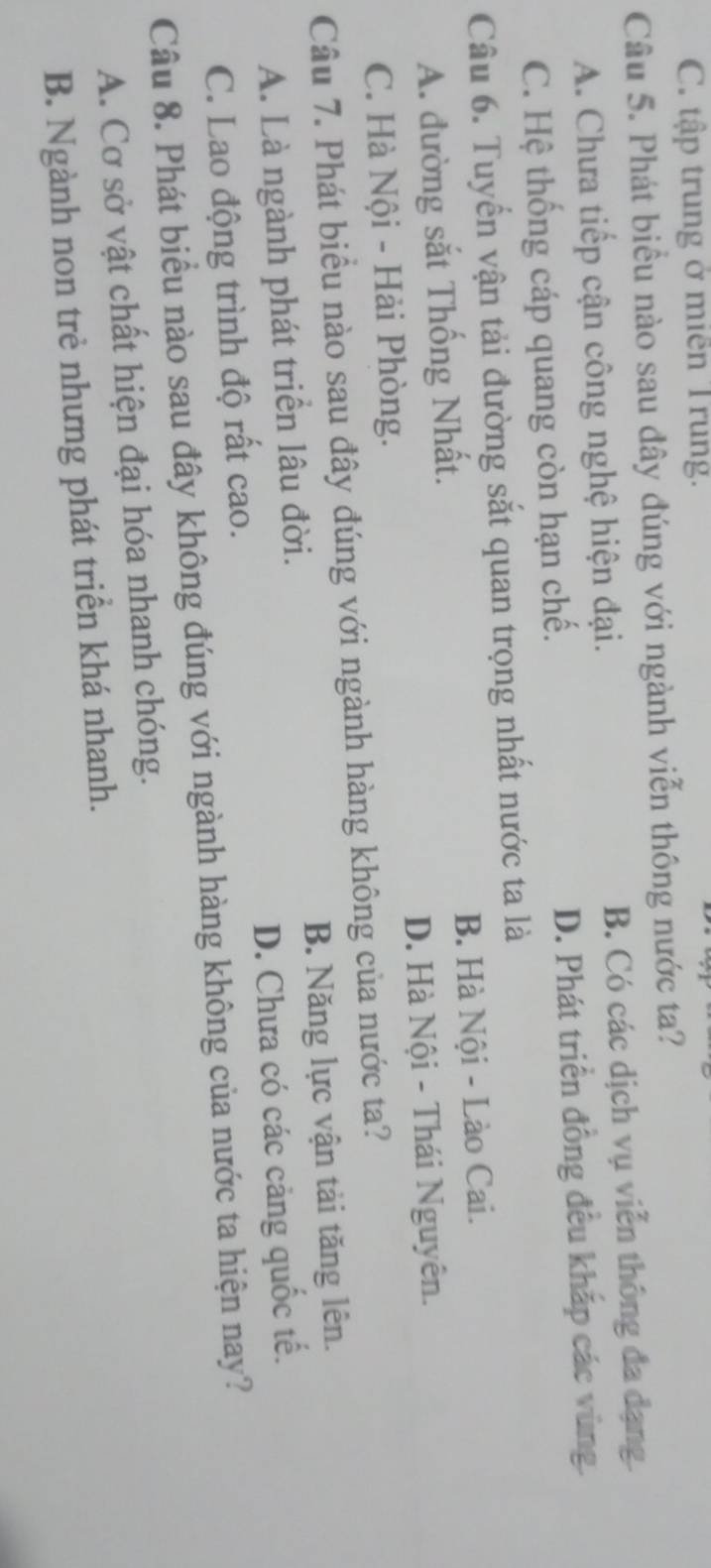 C. tập trung ở miền Trung.
Câu 5. Phát biểu nào sau đây đúng với ngành viễn thông nước ta?
A. Chưa tiếp cận công nghệ hiện đại. B. Có các dịch vụ viễn thông đa dạng.
C. Hệ thống cáp quang còn hạn chế. D. Phát triển đồng đều khắp các vùng.
Câu 6. Tuyển vận tải đường sắt quan trọng nhất nước ta là
A. đường sắt Thống Nhất. B. Hà Nội - Lào Cai.
C. Hà Nội - Hải Phòng. D. Hà Nội - Thái Nguyên.
Câu 7. Phát biểu nào sau đây đúng với ngành hàng không của nước ta?
A. Là ngành phát triển lâu đời. B. Năng lực vận tải tăng lên.
C. Lao động trình độ rất cao. D. Chưa có các cảng quốc tế.
Câu 8. Phát biểu nào sau đây không đúng với ngành hàng không của nước ta hiện nay?
A. Cơ sở vật chất hiện đại hóa nhanh chóng.
B. Ngành non trẻ nhưng phát triển khá nhanh.