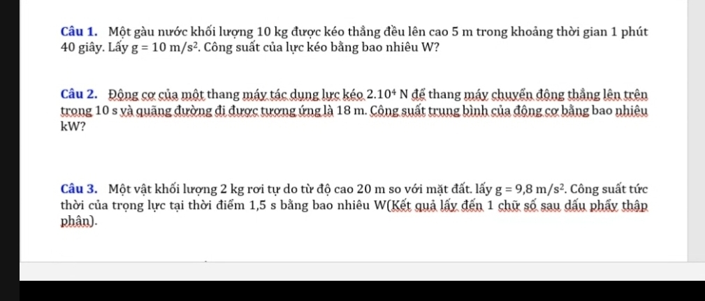 Một gàu nước khối lượng 10 kg được kéo thẳng đều lên cao 5 m trong khoảng thời gian 1 phút
40 giây. Lấy g=10m/s^2. Công suất của lực kéo bằng bao nhiêu W? 
Câu 2. Động cơ của một thang máy tác dụng lực kéo 2.10^4N để thang máy chuyển động thẳng lên trên 
trong 10 s yà quãng đường đi được tượng ứng là 18 m. Cộng suất trung bình của động cơ bằng bao nhiêu 
kW? 
Câu 3. Một vật khối lượng 2 kg rơi tự do từ độ cao 20 m so với mặt đất. lấy g=9, 8m/s^2. Công suất tức 
thời của trọng lực tại thời điểm 1,5 s bằng bao nhiêu W(Kết quả lấy đến 1 chữ số sau dấu phẩy thập 
phân).