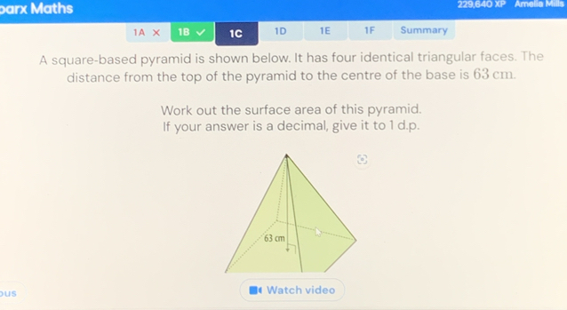 parx Maths 229,640 XP Amelia Mills 
IAX 1B 1C 1D 1E 1F Summary 
A square-based pyramid is shown below. It has four identical triangular faces. The 
distance from the top of the pyramid to the centre of the base is 63 cm. 
Work out the surface area of this pyramid. 
If your answer is a decimal, give it to 1 d.p. 
us 
Watch video