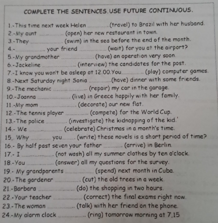 COMPLETE THE SENTENCES.USE FUTURE CONTINUOUS. 
1.-This time next week Helen _(travel) to Brazil with her husband. 
2.-My aunt _(open) her new restaurant in town. 
3. -They _(swim) in the sea before the end of the month. 
4.-_ your friend _(wait) for you at the airport? 
5.-My grandmother _(have) an operation very soon. 
6.-Jackeline _(interview) the candidates for the post. 
7.-I know you won't be asleep at 12.00.You,_ (play) computer games. 
8.-Next Saturday night Sonia_ (have) dinner with some friends. 
9.-The mechanic _(repair) my car in the garage. 
10.- Joanna _(live) in Greece happily with her family. 
11.-My mom _(decorate) our new flat. 
12.-The tennis player _... (compete) for the World Cup. 
13.-The police _(investigate) the kidnapping of the kid.' 
14.- We _(celebrate) Christmas in a month's time. 
15,. Why _you_ (write) these novels is a short period of time? 
16.- By half past seven your father _(arrive) in Berlin 
17.- I _(not wash) all my summer clothes by ten o'clock. 
18.-You _(answer) all my questions for the survey. 
19.- My grandparents _(spend) next month in Cuba. 
20.- The gardener _(cut) the old trees in a week. 
21.-Barbara _(do) the shopping in two hours. 
22.-Your teacher _(correct) the final exams right now. 
23.-The woman _(talk) with her friend on the phone. 
24.-My alarm clock _(ring) tomorrow morning at 7,15