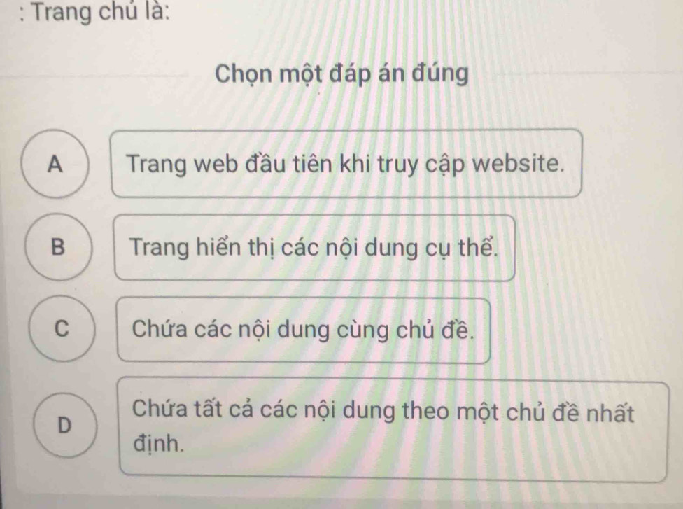 Trang chủ là:
Chọn một đáp án đúng
A Trang web đầu tiên khi truy cập website.
B Trang hiển thị các nội dung cụ thể.
C Chứa các nội dung cùng chủ đề.
D
Chứa tất cả các nội dung theo một chủ đề nhất
định.