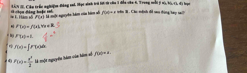 HÀN II. Câu trắc nghiệm đúng sai. Học sinh trả lời từ câu 1 đến câu 4. Trong mỗi ý a), b), c), d) học
ah chọn đúng hoặc sai.
lu 1. Hàm số F(x) là một nguyên hàm của hàm số f(x)=x trên R. Các mệnh đề sau đúng hay sai?
a) F'(x)=f(x), forall x∈ R.
b) F'(x)=1.
c) f(x)=∈t F'(x)dx.
d) F(x)= x^2/2  là một nguyên hàm của hàm số f(x)=x.