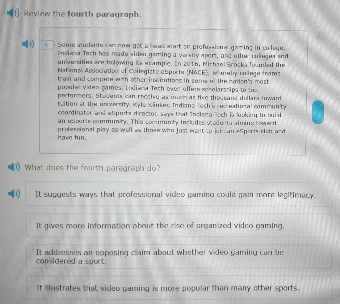 Review the fourth paragraph.
D) 4 ) Some students can now get a head start on professional gaming in college.
Indiana Tech has made video gaming a varsity sport, and other colleges and
universities are following its example. In 2016, Michael Brooks founded the
National Association of Collegiate eSports (NACE), whereby college teams
train and compete with other institutions in some of the nation's most
popular video games. Indiana Tech even offers scholarships to top
performers. Students can receive as much as five thousand dollars toward
tuition at the university. Kyle Klinker, Indiana Tech's recreational community
coordinator and eSports director, says that Indiana Tech is looking to build
an eSports community. This community includes students aiming toward
professional play as well as those who just want to join an eSports club and
have fun.
What does the fourth paragraph do?
) It suggests ways that professional video gaming could gain more legitimacy.
It gives more information about the rise of organized video gaming.
It addresses an opposing claim about whether video gaming can be
considered a sport.
It illustrates that video gaming is more popular than many other sports.