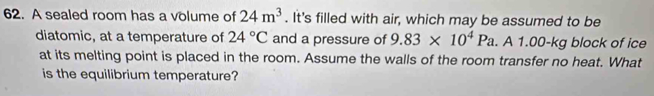 A sealed room has a volume of 24m^3. It's filled with air, which may be assumed to be 
diatomic, at a temperature of 24°C and a pressure of 9.83* 10^4Pa. A 1.00-kg block of ice 
at its melting point is placed in the room. Assume the walls of the room transfer no heat. What 
is the equilibrium temperature?