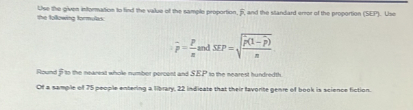 Use the given information to find the value of the sample proportion, 6, and the standard error of the proportion (SEP). Use 
the following formulas:
widehat p= p/n andSEP=sqrt(frac widehat p)(1-widehat p)n
Round 5 to the nearest whole number percent and SEP to the nearest hundredth. 
Of a sample of 75 people entering a library, 22 indicate that their favorite genre of book is science fiction.