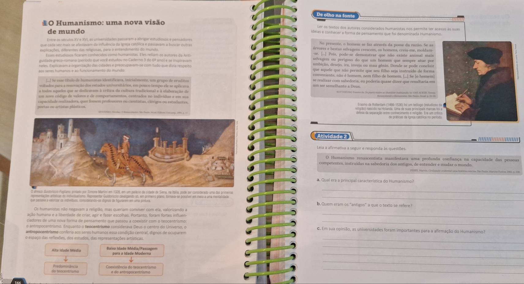 De olho na fonte
*O Humanismo: uma nova visão Ler os textos dos autores considerados humanistas nos permite ter acesso às suas
de mundo
ideias e conhecer a forma de pensamento que foi denominada Humanismo.
No presente, o homem se faz através da posse da razão. Se as
que cada vez mais se afastavam da influência da Igreja católica e passavam a buscar outras árvores e bestas selvagens crescem, os homens, creia-me, moldam
explicações, diferentes das religiosas, para o entendimento do mundo
[...] Pois, pode-se demonstrar que não existe animal mais
Esses estudiosos ficaram conhecidos como humanistas. Eles rellam os autores da Anti selvagem ou perigoso do que um homem que sempre atue por
guidade greco-romana (período que você estudou no Caderno 3 do 6º ano) e se inspiravam ambição, desejo, ira, inveja ou mau gênio. Donde se pode concluir
neles. Explicavam a organização das cidades e preocupavam-se com tudo que dizia respeito
aos séres húmanos e ao funcionamento do mundo que aquele que não permite que seu filho seja instruído de forma
conveniente, não é homem, nem filho de homem. [...] Se [o homem]
[_] Se esse tíbulo de bumanistas identificava, inicialmente, um grupo de eruditos se realizar com sabedoria, eu poderia quase dizer que resultaria em
voltados para a renevação dos estudos universitários, em pouco tempo ele se aplicava um ser semelhante a Deus.
a todos aqueles que se dedicavam à crítica da cultura tradicional e à elaboração de ROTTEUDAM, Erasmo de: De puerta stutioo au liberalir intinala ln VAN ACKER, Tenesa.
um noso código de valores e de comportamentos, centrados no indivíduo e em sua
capacidade realizadora, quer fossem professores ou cientistas, clérigos ou estudantes.  Erasmo de Rotterdam (1466-1536) foi um teólogo (estudioso 
poetas ou artistas plásticos. religião) nascido na Holanda. Uma de suas principais marcas fo
defesa da separação entre conhecimento e religião. Era um crít
Atividade 2
Leia a afirmativa a seguir e responda às questões.
O Humanismo renascentista manifestava uma profunda confiança na capacidade das pessoas
competentes, instruídas na sabedoria dos antigos, de entender e mudar o mundo.
cios, São Paulos Martns Fusten, 2032, p. 230.
a. Qual era a principal característica do Humanismo?
s
_
rpresentações antéticas de individualismo. Representar Guidoriccio cavalgando só, em primeiro plano, tornava-se possível em meio a uma mentalidade_
que planava a valorizar os indivíduos, considerando-os dígnos de figurarem em uma pintura b. Quem eram os “antigos” a que o texto se refere?
Os humanistas não negavam a religião, mas queriam conviver com ela, valorizando a
ação humana e a liberdade de criar, agir e fazer escolhas. Portanto, foram fortes influen
_
ciadores de uma nova forma de pensamento que passou a coexistir com o teocentrismo
_
o antropocentrismo. Enquanto o teocentrismo considerava Deus o centro do Universo, o c. Em sua opinião, as universidades foram importantes para a afirmação do Humanismo?
antropocentrismo conferia aos seres humanos essa condição central, dignos de ocuparem
o espaço das reflexões, dos estudos, das representações artísticas.
_
Alta Idade Média  Baixa Idade Média/Passagem
_
para a Idade Moderna
_
_
Predominância Coexistência do teocentrismo
_
do teocentrismo e do antropocentrismo