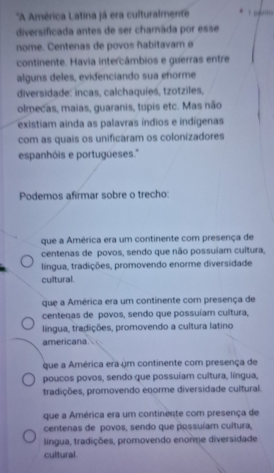 ''A América Latina já era culturalmente
diversificada antes de ser chamáda por esse
nome. Centenas de povos ñabitavam ø
continente. Havia intercâmbios e guerras entre
alguns deles, evidenciando sua enorme
diversidade: incas, calchaquíes, tzotziles,
olmecas, maias, guaranis, tupis etc. Mas não
existiam ainda as palavras índios e indígenas
com as quais os unificaram os colonizadores
espanhóis e portugüeses.''
Podemos afirmar sobre o trecho:
que a América era um continente com presença de
centenas de povos, sendo que não possuíam cultura,
língua, tradições, promovendo enorme diversidade
cultural.
que a América era um continente com presença de
centenas de povos, sendo que possuíam cultura,
língua, tradições, promovendo a cultura latino
americana.
que a América era um continente com presença de
poucos povos, sendo que possuíam cultura, língua,
tradições, promovendo enorme diversidade cultural.
que a América era um continente com presença de
centenas de povos, sendo que possuíam cultura,
língua, tradições, promovendo enorme diversidade
cultural.