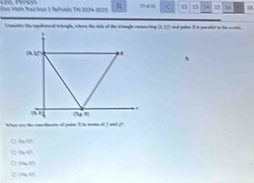 Lée, Perion
Geo Math Trad Asst 1 RePublic TN 2024-2025 17 ol 25 < 12 13 14 15 16 C 18
Consider the equilateral triangle, where the side of the triangle connecting (0,2/) and point A is paralle! to the a--axis.
what are the coordinates of point R in terms of □ anis^2
(9x-2)
(29,4)
((9b,22))
(28e^7)