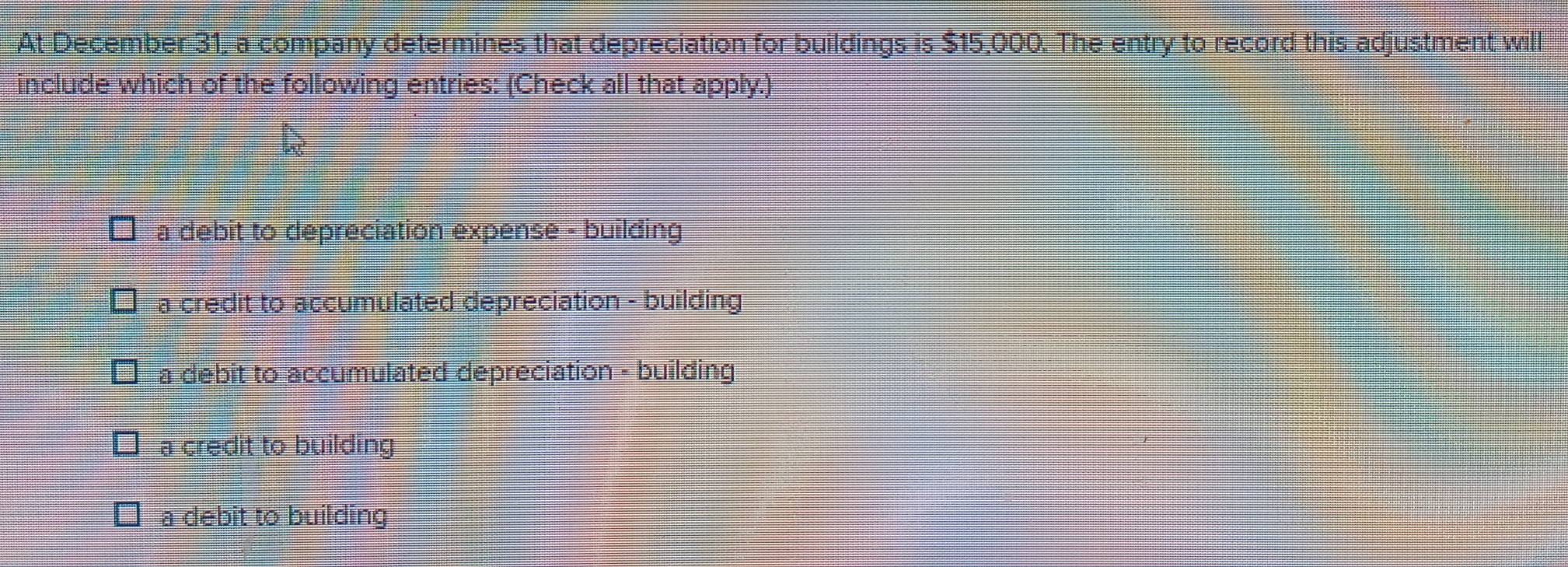 At December 31, a company determines that depreciation for buildings is $15,000. The entry to record this adjustment will
include which of the following entries: (Check all that apply.)
a debit to depreciation expense - building
a credit to accumulated depreciation - building
a debit to accumulated depreciation - building
a credit to building
a debit to building