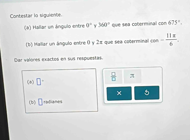 Contestar lo siguiente. 
(a) Hallar un ángulo entre 0° y 360° que sea coterminal con 675°. 
(b) Hallar un ángulo entre 0 y 2π que sea coterminal con - 11π /6 . 
Dar valores exactos en sus respuestas. 
(a) □°
 □ /□   π
× 5 
(b) □ radianes