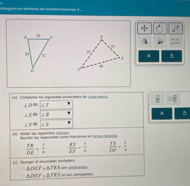 ziángulos en términos de transformaciones d...
No es
posble
× 5
(a) Completar los siguientes enunciados de conoruencia  □ /□   □  □ /□  
∠ D≌ ∠ T
∠ E≌ ∠ R
×
∠ F≌ |∠ S
(b) Hallar las siguientes razones. Escribir las respuestas como fracciones en forma reducida.
 TR/DE = 5/4   RS/EF = 5/4   TS/DF = 5/4 
(c) Escoger el enunciado verdadero.
△ DEF γ △ TRS son semeiantes.
△ DEF Y △ TRS no son semejantes.