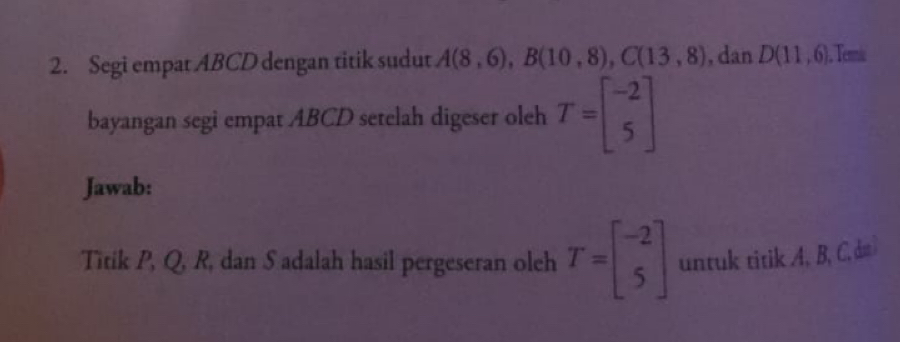 Segi empat ABCD dengan titik sudut A(8,6), B(10,8), C(13,8) , dan D(11,6). Temi 
bayangan segi empat ABCD setelah digeser oleh T=beginbmatrix -2 5endbmatrix
Jawab: 
Titik P, Q, R, dan S adalah hasil pergeseran oleh T=beginbmatrix -2 5endbmatrix untuk titik A, B, C, dm