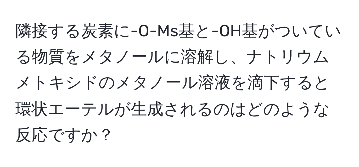 隣接する炭素に-O-Ms基と-OH基がついている物質をメタノールに溶解し、ナトリウムメトキシドのメタノール溶液を滴下すると環状エーテルが生成されるのはどのような反応ですか？