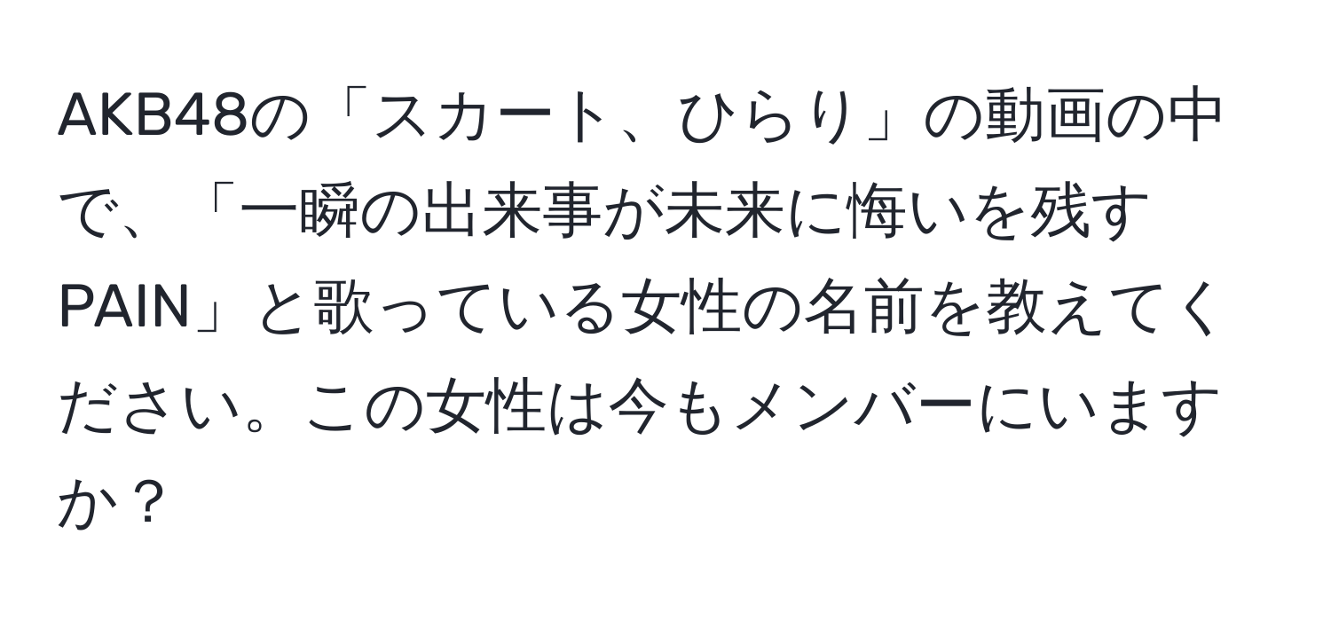 AKB48の「スカート、ひらり」の動画の中で、「一瞬の出来事が未来に悔いを残すPAIN」と歌っている女性の名前を教えてください。この女性は今もメンバーにいますか？