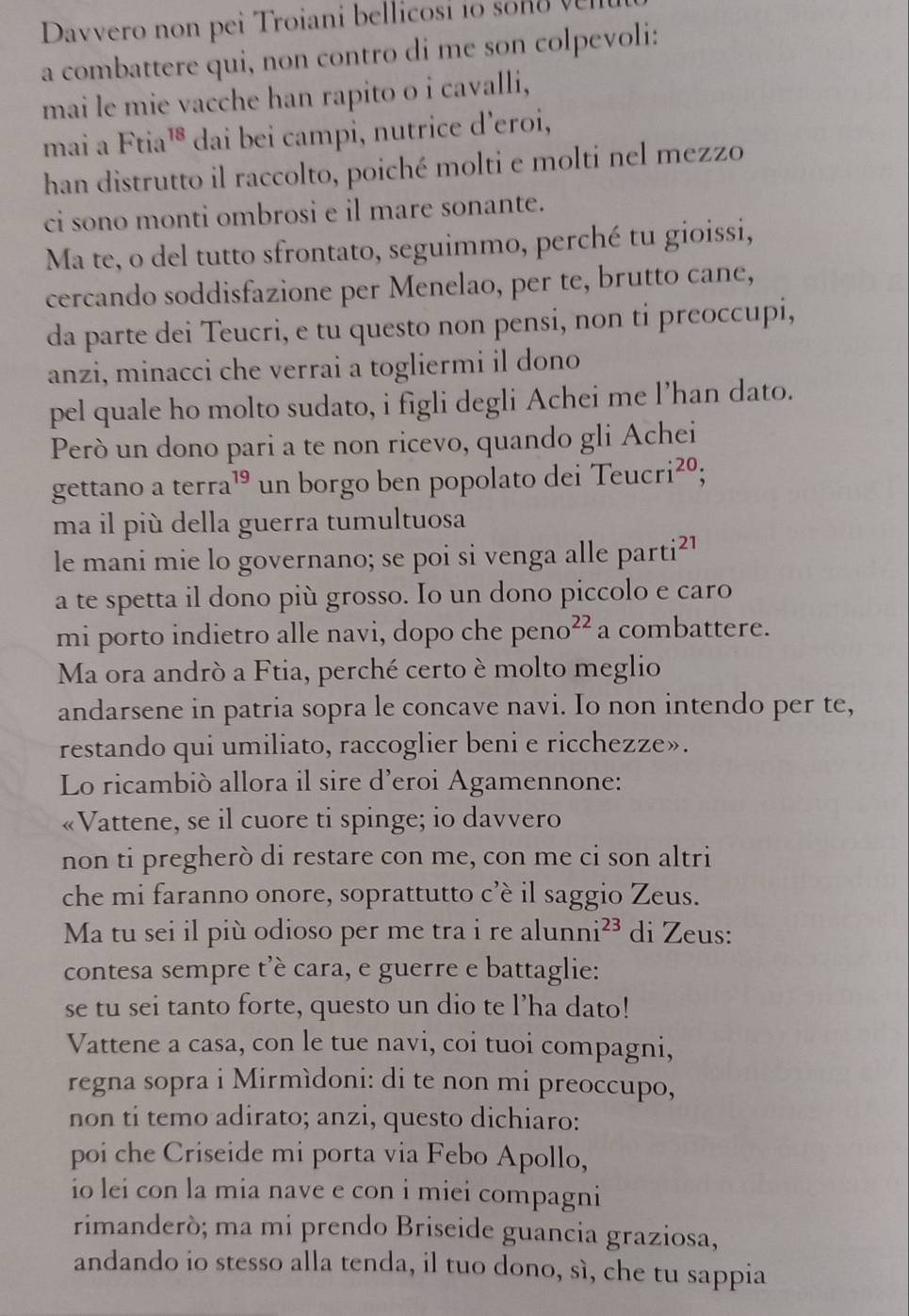 Davvero no  pei Troiani bel li os      
a combattere qui, non contro di me son colpevoli:
mai le mie vacche han rapito o i cavalli,
mai a Ftis 18 dai bei campi, nutrice d’eroi,
han distrutto il raccolto, poiché molti e molti nel mezzo
ci sono monti ombrosi e il mare sonante.
Ma te, o del tutto sfrontato, seguimmo, perché tu gioissi,
cercando soddisfazione per Menelao, per te, brutto cane,
da parte dei Teucri, e tu questo non pensi, non ti preoccupi,
anzi, minacci che verrai a togliermi il dono
pel quale ho molto sudato, i figli degli Achei me l’han dato.
Però un dono pari a te non ricevo, quando gli Achei
gettano a terra¹ un borgo ben popolato dei Teucri^(20).
ma il più della guerra tumultuosa
le mani mie lo governano; se poi si venga alle parti²1
a te spetta il dono più grosso. Io un dono piccolo e caro
mi porto indietro alle navi, dopo che peno^(22) a combattere.
Ma ora andrò a Ftia, perché certo è molto meglio
andarsene in patria sopra le concave navi. Io non intendo per te,
restando qui umiliato, raccoglier beni e ricchezze».
Lo ricambiò allora il sire d’eroi Agamennone:
«Vattene, se il cuore ti spinge; io davvero
non ti pregherò di restare con me, con me ci son altri
che mi faranno onore, soprattutto c’è il saggio Zeus.
Ma tu sei il più odioso per me tra i re alunni^(23) di Zeus:
contesa sempre t'è cara, e guerre e battaglie:
se tu sei tanto forte, questo un dio te l’ha dato!
Vattene a casa, con le tue navi, coi tuoi compagni,
regna sopra i Mirmìdoni: di te non mi preoccupo,
non ti temo adirato; anzi, questo dichiaro:
poi che Criseide mi porta via Febo Apollo,
io lei con la mia nave e con i miei compagni
rimanderò; ma mi prendo Briseide guancia graziosa,
andando io stesso alla tenda, il tuo dono, sì, che tu sappia