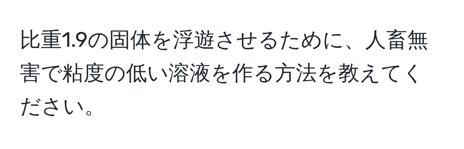 比重1.9の固体を浮遊させるために、人畜無害で粘度の低い溶液を作る方法を教えてください。