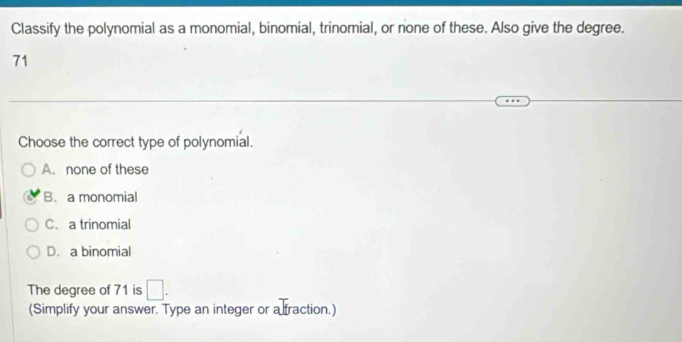 Classify the polynomial as a monomial, binomial, trinomial, or none of these. Also give the degree.
71
Choose the correct type of polynomial.
A. none of these
B. a monomial
C. a trinomial
D. a binomial
The degree of 71 is □. 
(Simplify your answer. Type an integer or a fraction.)