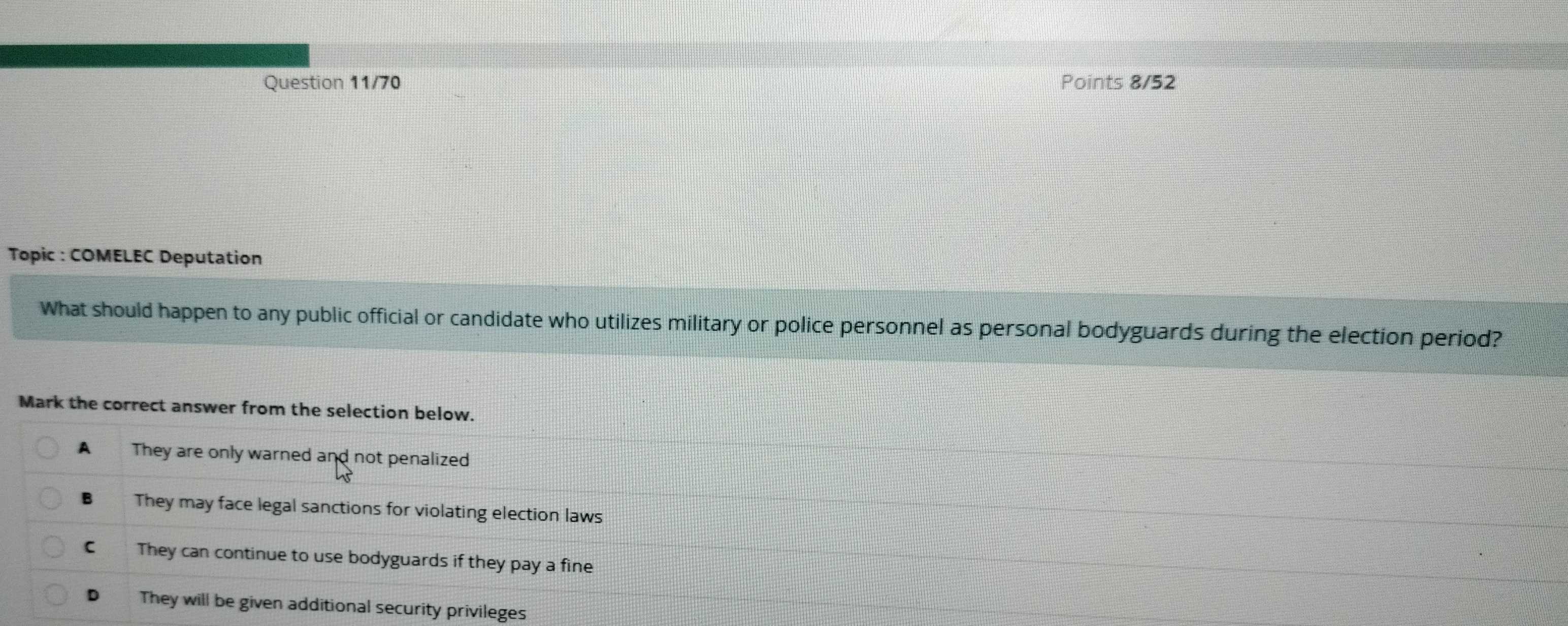 Question 11/70 Points 8/52
Topic : COMELEC Deputation
What should happen to any public official or candidate who utilizes military or police personnel as personal bodyguards during the election period?
Mark the correct answer from the selection below.
A They are only warned and not penalized
B They may face legal sanctions for violating election laws
€ They can continue to use bodyguards if they pay a fine
D They will be given additional security privileges