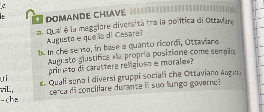 le 
le 
DOMANDE CHIAVE 
a. Qual è la maggiore diversità tra la politica di Ottaviano 
Augusto e quella di Cesare? 
b. In che senso, in base a quanto ricordi, Ottaviano 
Augusto giustifica «la propria posizione come semplice 
primato di carattere religioso e morale»? 
tti 
vili, c. Quali sono i diversi gruppi sociali che Ottaviano Augusto 
cerca di conciliare durante il suo lungo governo? 
- che