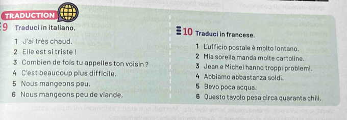 TRADUCTION 
9 Traduci in italiano. 10 Traduci in francese. 
1 J'ai très chaud. 1 L'ufficio postale è molto lontano. 
2 Elle est si triste ! 2 Mia sorella manda molte cartoline. 
3 Combien de fois tu appelles ton voisin ? 3 Jean e Michel hanno troppi problemi. 
4 C’est beaucoup plus difficile. 4 Abbiamo abbastanza soldi. 
5 Nous mangeons peu. 5 Bevo poca acqua. 
6 Nous mangeons peu de viande. 6 Questo tavolo pesa circa quaranta chili.