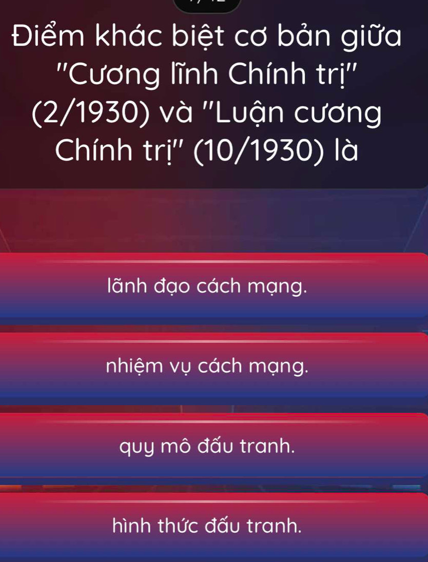 Điểm khác biệt cơ bản giữa
''Cương lĩnh Chính trị''
(2/1930) và ''Luận cương
Chính trị'' (10/1930) là
lãnh đạo cách mạng.
nhiệm vụ cách mạng.
quy mô đấu tranh.
hình thức đấu tranh.