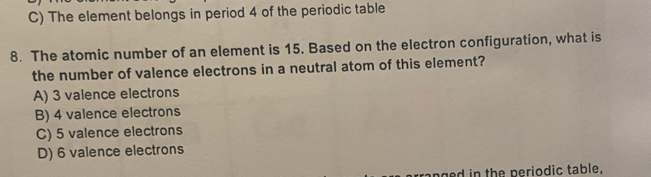 C) The element belongs in period 4 of the periodic table
8. The atomic number of an element is 15. Based on the electron configuration, what is
the number of valence electrons in a neutral atom of this element?
A) 3 valence electrons
B) 4 valence electrons
C) 5 valence electrons
D) 6 valence electrons
g d in the periodic table,