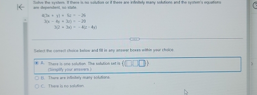 are dependent, so state. Solve the system. If there is no solution or if there are infinitelly many solutions and the system's equations
4(3x+y)+5z=-26
3(x-4y+3z)=-20
3(2+3x)=-4(z-4y)
Select the correct choice below and fill in any answer boxes within your choice
④ A. There is one solution. The salution set is ]
(Simplify your answers.)
B. There are infinitely many solutions
C. There is no solution