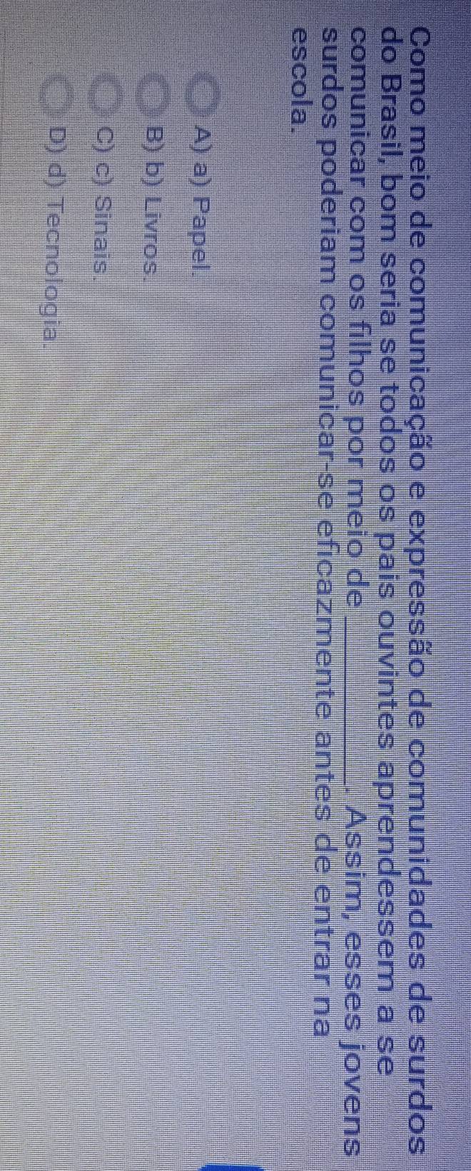 Como meio de comunicação e expressão de comunidades de surdos
do Brasil, bom seria se todos os pais ouvintes aprendessem a se
comunicar com os filhos por meio de _. Assim, esses jovens
surdos poderiam comunicar-se eficazmente antes de entrar na
escola.
A) a) Papel
B) b) Livros
C) c) Sinais.
D) d) Tecnologia