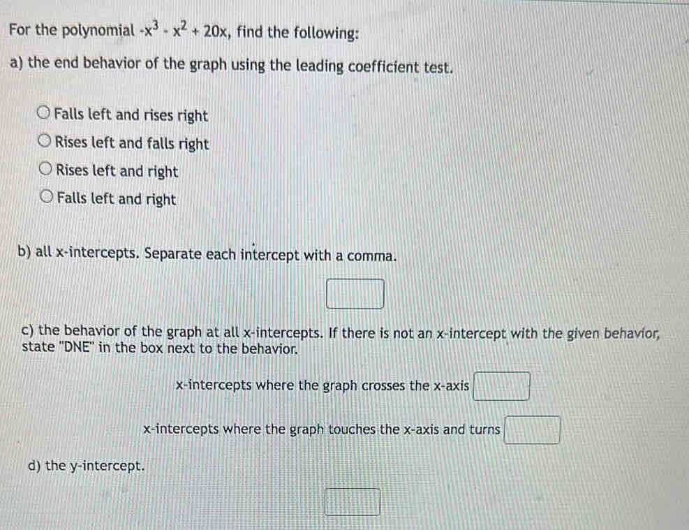 For the polynomial -x^3-x^2+20x , find the following:
a) the end behavior of the graph using the leading coefficient test.
Falls left and rises right
Rises left and falls right
Rises left and right
Falls left and right
b) all x-intercepts. Separate each intercept with a comma.
□ 
c) the behavior of the graph at all x-intercepts. If there is not an x-intercept with the given behavior,
state ''DNE'' in the box next to the behavior.
x-intercepts where the graph crosses the x-axis □ 
x-intercepts where the graph touches the x-axis and turns □ 
d) the y-intercept.
□