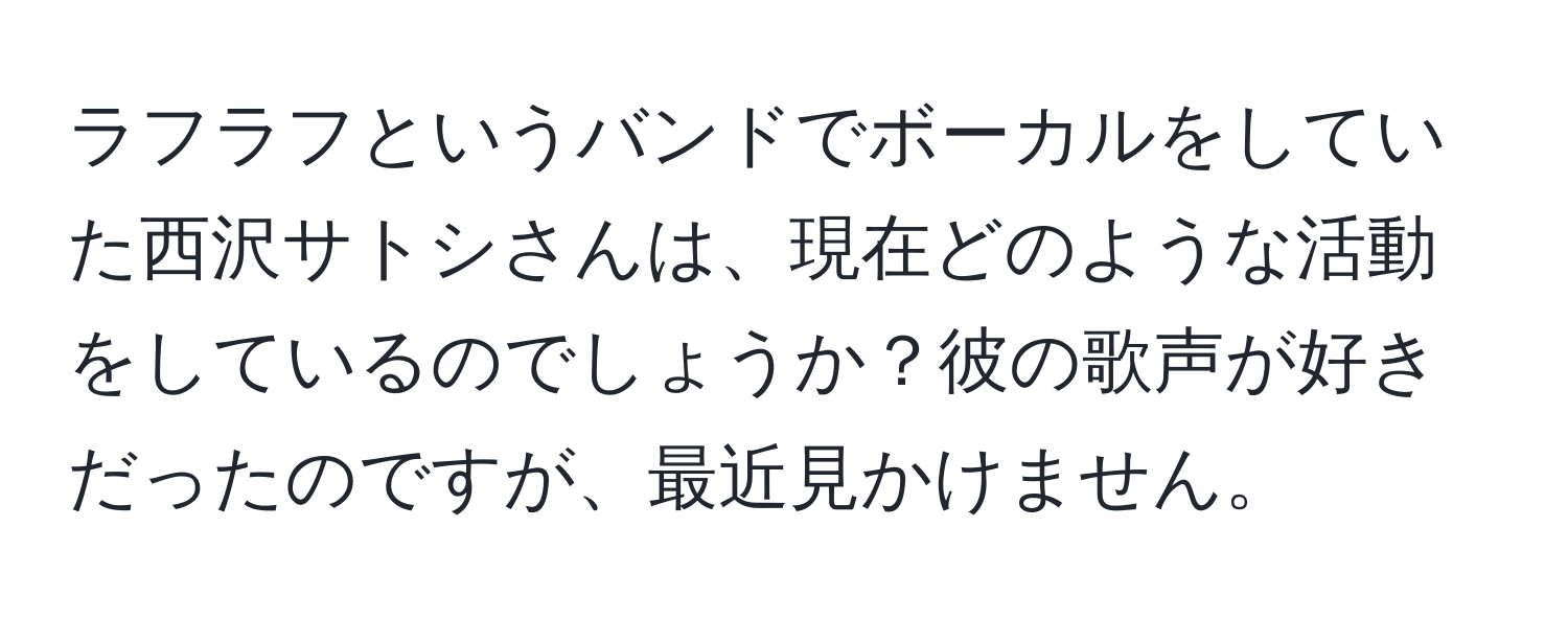 ラフラフというバンドでボーカルをしていた西沢サトシさんは、現在どのような活動をしているのでしょうか？彼の歌声が好きだったのですが、最近見かけません。