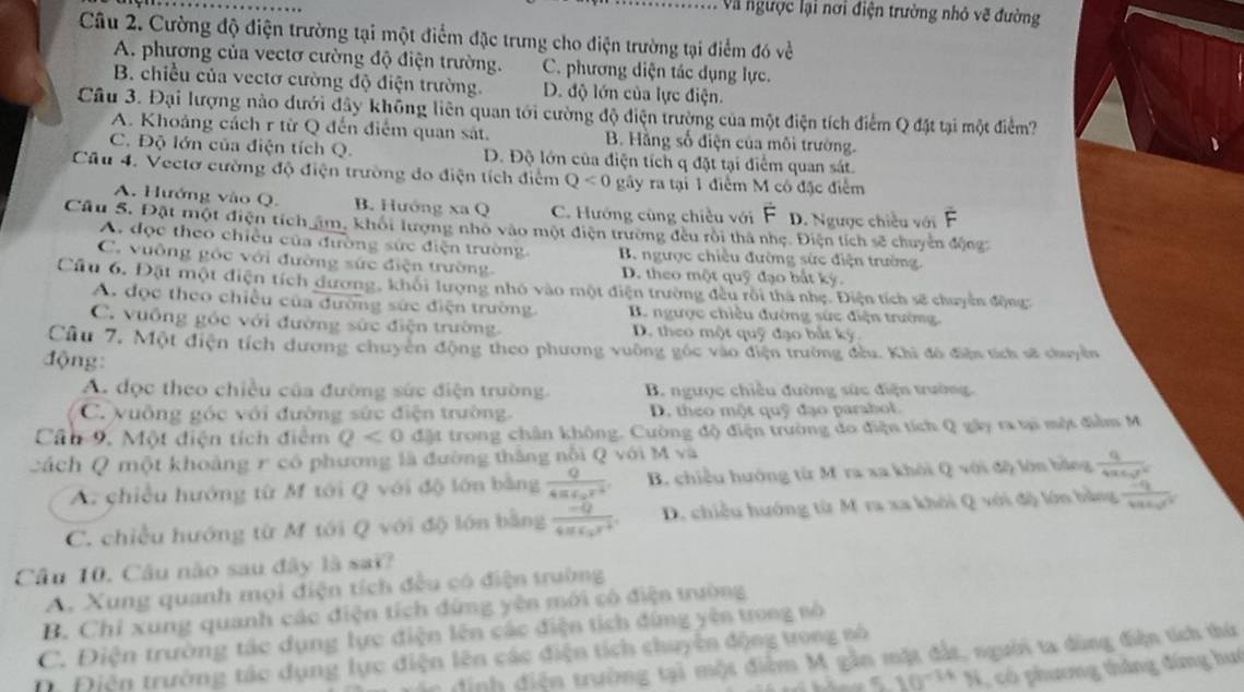 Và ngược lại nơi điện trường nhỏ vẽ đường
Câu 2. Cường độ điện trường tại một điểm đặc trưng cho điện trường tại điểm đó về
A. phương của vectơ cường độ điện trường. C. phương diện tác dụng lực.
B. chiều của vectơ cường độ điện trường. D. độ lớn của lực điện.
Câu 3. Đại lượng nào dưới đây không liên quan tới cường độ điện trường của một điện tích điểm Q đặt tại một điểm?
A. Khoảng cách r từ Q đến điểm quan sát. B. Hằng số điện của môi trường.
C. Độ lớn của điện tích Q. D. Độ lớn của điện tích q đặt tại điểm quan sát.
Câu 4. Vectơ cường độ điện trường đo điện tích điểm Q<0</tex> gây ra tại 1 điểm M có đặc điểm
A. Hướng vào Q. B. Hướng xa Q C. Hướng cùng chiều với D. Ngược chiều với
Câu 5. Đặt một điện tích âm, khôi lượng nhỏ vào một điện trường đều rôi thà nhẹ. Điện tích sẽ chuyên động
A. đọc theo chiều của đường sức điện trường B. ngược chiều đường sức điện trường
C. vuỡng góc với đường sức điện trường. D. theo một quỹ đạo bắt kỳ.
Cầu 6. Đặt một điện tích dương, khôi lượng nhỏ vào một điện trường đều rôi thà nhẹ. Điện tích sẽ chuyển động:
A. đọc theo chiều của đường sức điện trường B. ngược chiều đường sức điện trường
C. vuông góc với đường sức điện trường. D. theo một quỹ đạo bắt ký
Cu 7, Một điện tích dương chuyên động theo phương vuờng gốc vào điện trường đầu. Khi đô điễn tích sĩ chuyền
động:
A. đọc theo chiều của đường sức điện trường. B. ngưọc chiều đường sức điện trường
C. vuông góc với đường sức điện trường. D. theo một quỹ đạo parabol.
Cân 9. Một điện tích điểm Q<0</tex> đặt trong chân không. Cường độ điện trường đo điện tích Q gây ra tại một điễm M
cách Q một khoảng r có phương là đường thắng nổi QvoiMva - n b ảng frac q4π varepsilon _0r^2
A. chiều hướng từ M tới Q với độ lớn bằng frac Q4π varepsilon _0r^2 B. chiều hướng từ M ra xa khói QvOide
C. chiều hướng từ M tới Q với độ lớn bằng frac -Q4π epsilon _0r^2. D. chiều hướng từ M ra xa khới Q với độ lớn bằng frac Eq4π varepsilon _0r^2
Câu 10. Câu nào sau đây là sai?
A. Xung quanh mọi điện tích đều có điện truờng
B. Chỉ xung quanh các điện tích đứng yên mới có điện trường
C. Điện trường tác dụng lực điện lên các điện tịch đíng yên trong số
đinh điện trường tại một điểm M gần mặt đất, người ta dùng điện tích thứ
D Điện trường tác dụng lục điện lên các điện tích chuyện động tong nó
5.10^(-14)% ( có phương thắng đứng huó