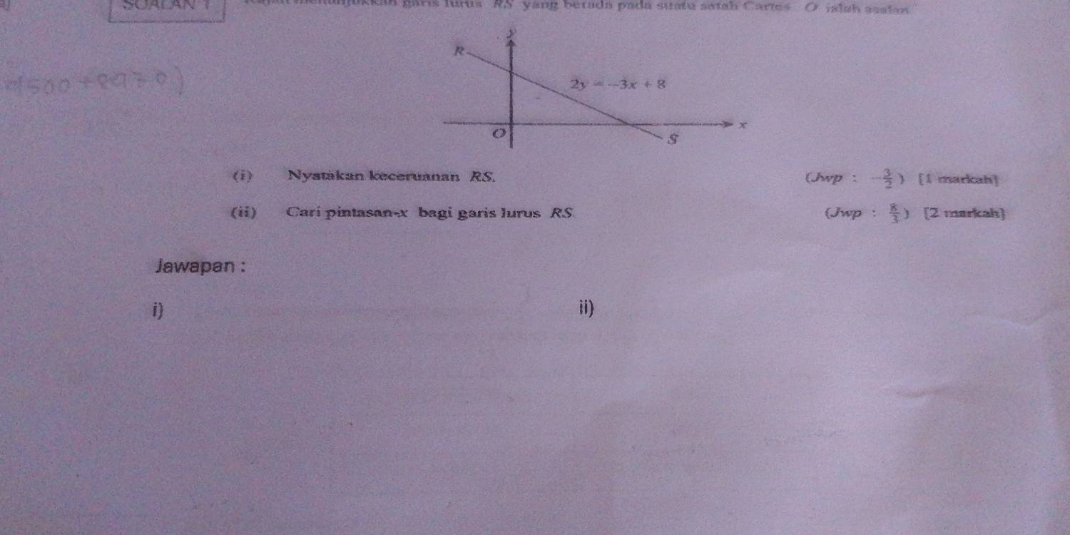 un garis lurus RS yang betada padá suatú satah Cartes ialsh asstan
(i) Nyatakan keceruanan RS. (Jwp : - 3/2 ) [1 markah]
(ii) Cari pintasan-x bagi garis Jurus RS (Jwp :  8/3 ) [2 markah]
Jawapan :
i) ii)