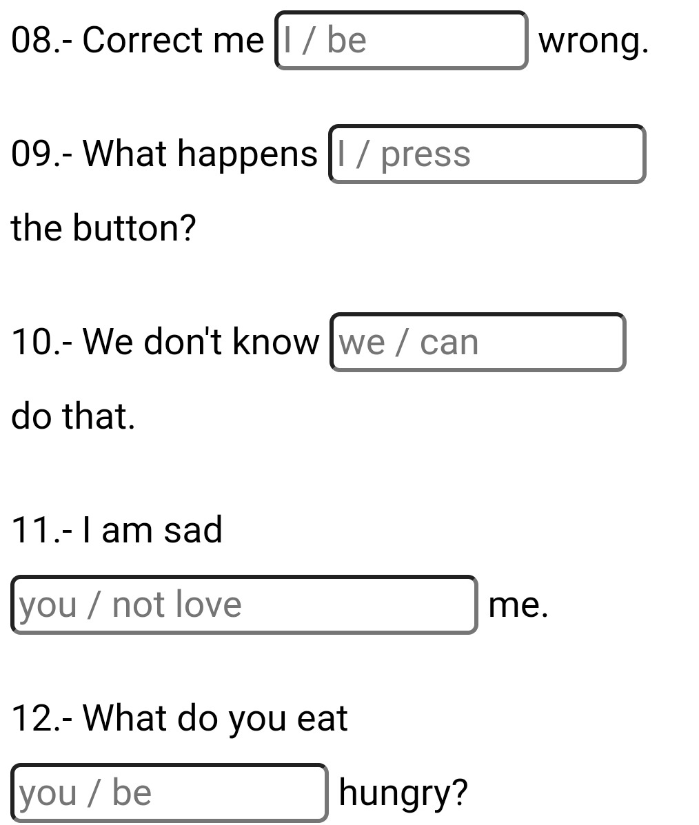 me |I / be wrong. 
09.- What happens l / press 
the button? 
10.- We don't know we / can 
do that. 
11.- I am sad 
you / not love me. 
12.- What do you eat 
you / be hungry?