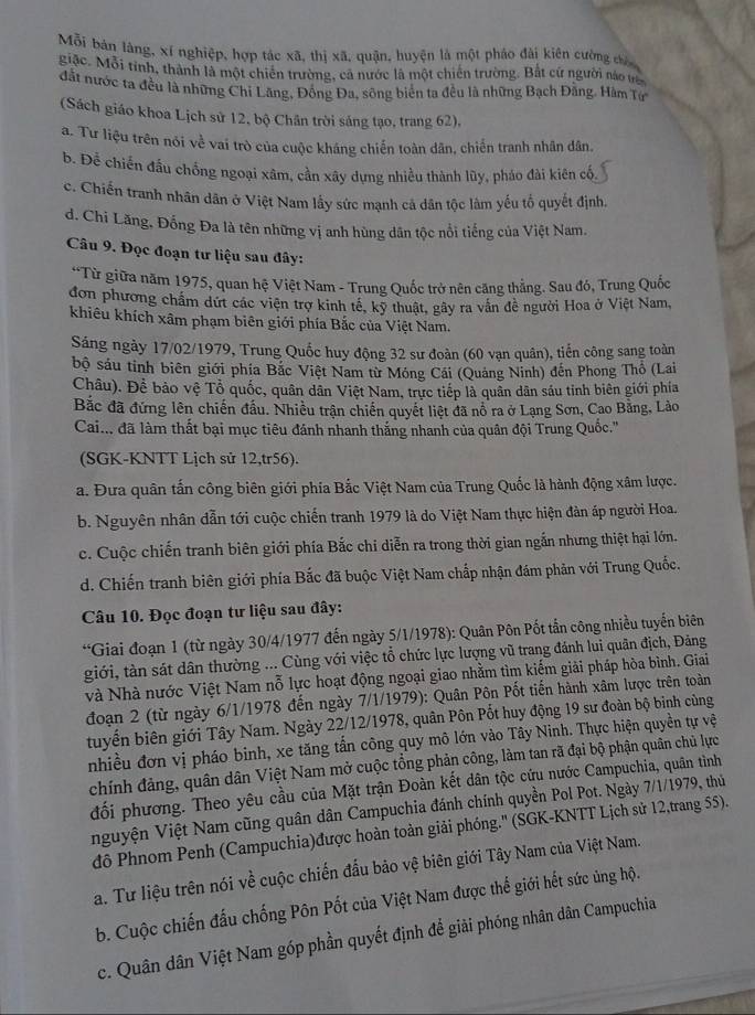 Mỗi bản làng, xí nghiệp, hợp tác xã, thị xã, quận, huyện là một pháo đài kiên cường câ
giặc. Mỗi tỉnh, thành là một chiến trường, ca nước là một chiến trường. Bắt cứ người no ực
đất nước ta đều là những Chi Lăng, Đồng Đa, sông biển ta đều là những Bạch Đăng. Hàm Tự
(Sách giáo khoa Lịch sử 12, bộ Chân trời sáng tạo, trang 62),
a. Tư liệu trên nói về vai trò của cuộc kháng chiến toàn dân, chiến tranh nhân dân,
b. Đễ chiến đấu chồng ngoại xâm, cần xây dựng nhiều thành lũy, pháo đài kiên cổ
c. Chiến tranh nhân dân ở Việt Nam lấy sức mạnh cả dân tộc làm yếu tố quyết định.
d. Chi Lăng, Đống Đa là tên những vị anh hùng dân tộc nổi tiếng của Việt Nam.
Câu 9. Đọc đoạn tư liệu sau đây:
*Từ giữa năm 1975, quan hệ Việt Nam - Trung Quốc trở nên căng thẳng. Sau đó, Trung Quốc
đơn phương chẩm dứt các viện trợ kinh tế, kỹ thuật, gây ra vấn đề người Hoa ở Việt Nam,
khiêu khích xâm phạm biên giới phía Bắc của Việt Nam.
Sáng ngày 17/02/1979, Trung Quốc huy động 32 sư đoàn (60 vạn quân), tiến công sang toàn
bộ sáu tinh biên giới phía Bắc Việt Nam từ Móng Cái (Quảng Ninh) đến Phong Thổ (Lai
Châu). Đề bảo vệ Tổ quốc, quân dân Việt Nam, trực tiếp là quần dân sáu tỉnh biên giới phía
Bắc đã đứng lên chiến đầu. Nhiều trận chiến quyết liệt đã nổ ra ở Lạng Sơn, Cao Bằng, Lào
Cai... đã làm thất bại mục tiêu đánh nhanh thắng nhanh của quân đội Trung Quốc.''
(SGK-KNTT Lịch sử 12,tr56).
a. Đưa quân tấn công biên giới phía Bắc Việt Nam của Trung Quốc là hành động xâm lược.
b. Nguyên nhân dẫn tới cuộc chiến tranh 1979 là do Việt Nam thực hiện đàn áp người Hoa.
c. Cuộc chiến tranh biên giới phía Bắc chi diễn ra trong thời gian ngắn nhưng thiệt hại lớn.
d. Chiến tranh biên giới phía Bắc đã buộc Việt Nam chấp nhận đám phản với Trung Quốc.
Câu 10. Đọc đoạn tư liệu sau đây:
*Giai đoạn 1 (từ ngày 30/4/1977 đến ngày 5/1/1978): Quân Pôn Pốt tắn công nhiều tuyến biên
giới, tàn sát dân thường ... Cùng với việc tổ chức lực lượng vũ trang đánh lui quân địch, Đảng
và Nhà nước Việt Nam nỗ lực hoạt động ngoại giao nhằm tìm kiếm giải pháp hòa bình. Giai
đoạn 2 (từ ngày 6/1/1978 đến ngày 7/1/1979): Quân Pôn Pốt tiến hành xâm lược trên toàn
tuyển biên giới Tây Nam. Ngày 22/12/1978, quân Pôn Pốt huy động 19 sư đoàn bộ binh cùng
nhiều đơn vị pháo binh, xe tăng tấn công quy mô lớn vào Tây Ninh. Thực hiện quyền tự vệ
chính đảng, quân dân Việt Nam mở cuộc tổng phản công, làm tan rã đại bộ phận quân chủ lực
đối phương. Theo yêu cầu của Mặt trận Đoàn kết dân tộc cứu nước Campuchia, quân tỉình
nguyện Việt Nam cũng quân dân Campuchia đánh chính quyền Pol Pot. Ngày 7/1/1979, thủ
dđô Phnom Penh (Campuchia)được hoàn toàn giải phóng.'' (SGK-KNTT Lịch sử 12,trang 55).
a. Tư liệu trên nói về cuộc chiến đấu bảo vệ biên giới Tây Nam của Việt Nam.
b. Cuộc chiến đấu chống Pôn Pốt của Việt Nam được thế giới hết sức ủng hộ.
c. Quân dân Việt Nam góp phần quyết định để giải phóng nhân dân Campuchia