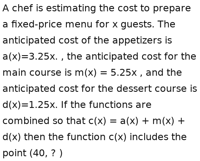 A chef is estimating the cost to prepare 
a fixed-price menu for x guests. The 
anticipated cost of the appetizers is
a(x)=3.25x.a(x)=3.25x.a(x)=3.25x.a , the anticipated cost for the 
main course is m(x)=5.25xm(x)=5.25xm(x)=5.25xm(x)=5.25xm(x)=5.25 , and the 
anticipated cost for the dessert course is
d(x)=1.25x. If the functions are 
combined so that c(x)=a(x)+m(x)+
d(x) then the function c(x) includes the 
point (40,?)