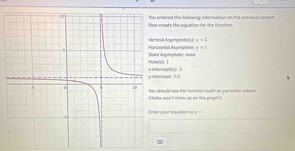 entered the following information on the previous screen. 
create the equation for the function. 
cal Asymptote(s): x=5
zontal Asymptote: y=1
t Asymptote: none 
(s): 1
ercept(s): 3
ercept: 0.6
should see the function build as you enter values. 
es won't show up on the graph!) 
r your equation as y=