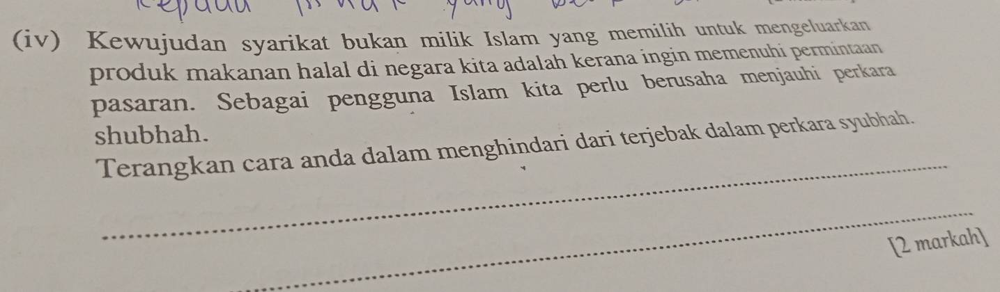 (iv) Kewujudan syarikat bukan milik Islam yang memilih untuk mengeluarkan 
produk makanan halal di negara kita adalah kerana ingin memenuhi permintaan 
pasaran. Sebagai pengguna Islam kita perlu berusaha menjauhi perkara 
shubhah. 
_ 
Terangkan cara anda dalam menghindari dari terjebak dalam perkara syubhah. 
_ 
[2 markah]