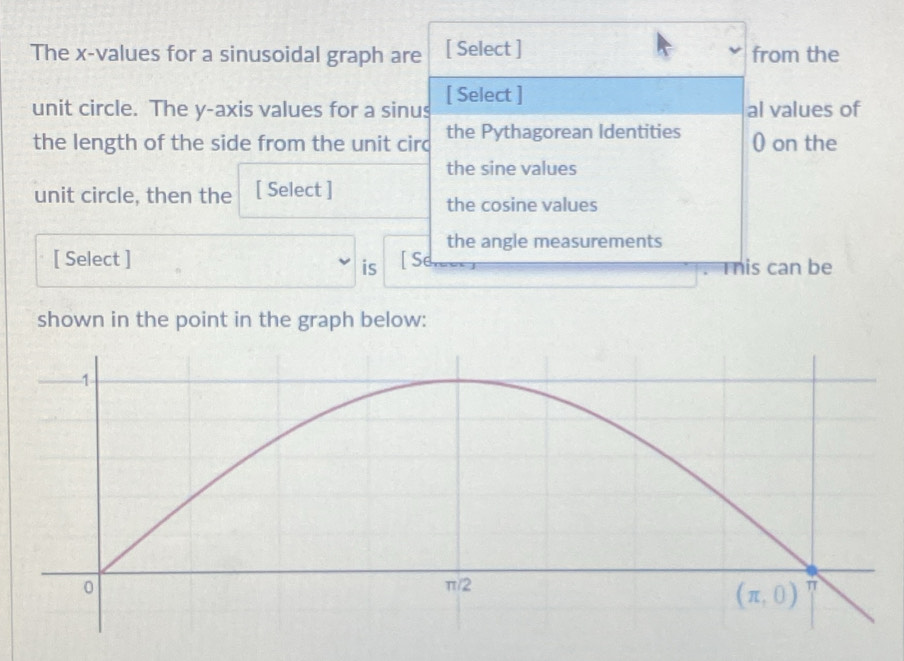 The x-values for a sinusoidal graph are [ Select ] from the
unit circle. The y-axis values for a sinus [ Select ] al values of
the length of the side from the unit circ the Pythagorean Identities 0 on the
the sine values
unit circle, then the [ Select ]
the cosine values
the angle measurements
[ Select ] [ Se
is . This can be
shown in the point in the graph below: