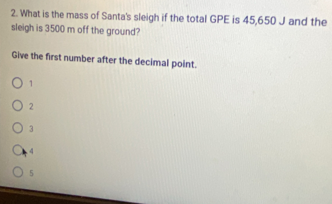 What is the mass of Santa's sleigh if the total GPE is 45,650 J and the
sleigh is 3500 m off the ground?
Give the first number after the decimal point.
1
2
3
4
5