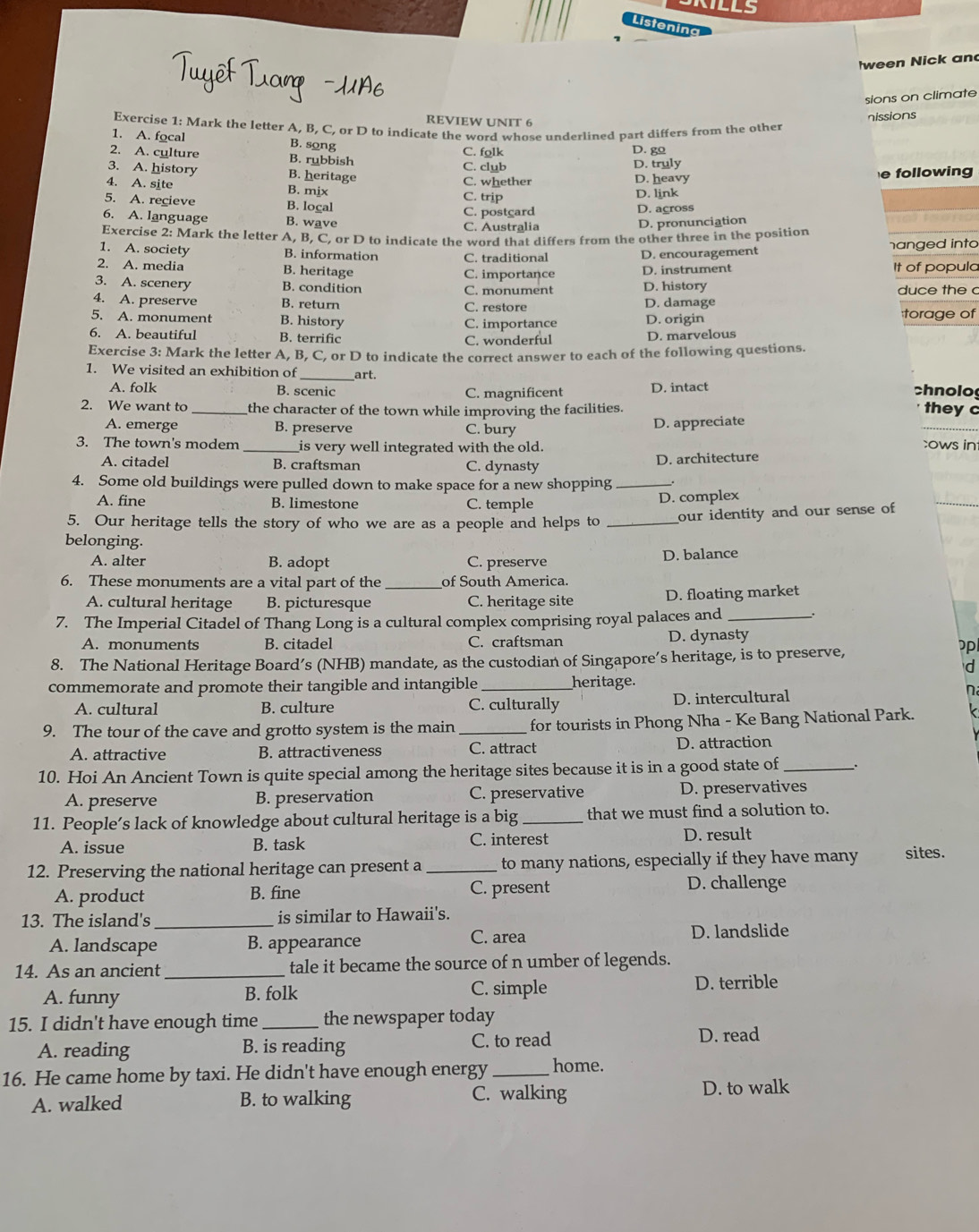 KILLS
Listening
ween Nick an
sions on climate
Exercise 1: Mark the letter A, B, C, or D to indicate the word whose underlined part differs from the other nissions
REVIEW UNIT 6
1. A. focal B. song C. folk
D. go
2. A. cylture B. rubbish D. truly
3. A. history B. heritage C. club
4. A. site B. mix C. whether D. heavy e following
5. A. recieve B. logal C. trip D. link
6. A. language B. wave C. Australia C. postgard D. agross
D. pronunciation
Exercise 2: Mark the letter A, B, C, or D to indicate the word that differs from the other three in the position
1. A. society B. information C. traditional
D. encouragement hanged into
2. A. media B. heritage C. importance It of populc
3. A. scenery B. condition C. monument D. instrument D. history duce the c
4. A. preserve B. return C. restore D. damage
5. A. monument B. history :torage of
6. A. beautiful B. terrific C. importance D. origin
C. wonderful D. marvelous
Exercise 3: Mark the letter A, B, C, or D to indicate the correct answer to each of the following questions.
1. We visited an exhibition of _art.
A. folk B. scenic C. magnificent D. intact chnolo they c
2. We want to the character of the town while improving the facilities.
A. emerge B. preserve C. bury D. appreciate
3. The town's modem _is very well integrated with the old. cows in
A. citadel B. craftsman C. dynasty D. architecture
4. Some old buildings were pulled down to make space for a new shopping _.
A. fine B. limestone C. temple
D. complex
5. Our heritage tells the story of who we are as a people and helps to _our identity and our sense of
belonging.
A. alter B. adopt C. preserve D. balance
6. These monuments are a vital part of the _of South America.
A. cultural heritage B. picturesque C. heritage site
D. floating market
7. The Imperial Citadel of Thang Long is a cultural complex comprising royal palaces and _.
A. monuments B. citadel C. craftsman D. dynasty
8. The National Heritage Board’s (NHB) mandate, as the custodian of Singapore’s heritage, is to preserve,
p
d
commemorate and promote their tangible and intangible
heritage.
A. cultural B. culture C. culturally D. intercultural
n
9. The tour of the cave and grotto system is the main _for tourists in Phong Nha - Ke Bang National Park.
A. attractive B. attractiveness C. attract D. attraction
10. Hoi An Ancient Town is quite special among the heritage sites because it is in a good state of_
A. preserve B. preservation C. preservative D. preservatives
11. People’s lack of knowledge about cultural heritage is a big _that we must find a solution to.
A. issue B. task C. interest D. result
12. Preserving the national heritage can present a _to many nations, especially if they have many sites.
A. product B. fine C. present D. challenge
13. The island's _is similar to Hawaii's.
A. landscape B. appearance C. area D. landslide
14. As an ancient _tale it became the source of n umber of legends.
A. funny B. folk C. simple D. terrible
15. I didn't have enough time _the newspaper today
A. reading B. is reading C. to read
D. read
16. He came home by taxi. He didn't have enough energy _home.
A. walked B. to walking C. walking D. to walk