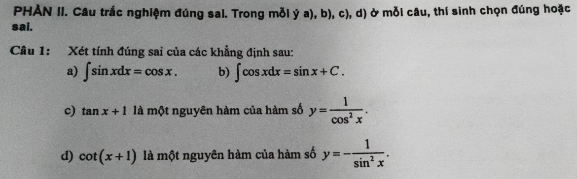 PHẢN II. Câu trắc nghiệm đúng sai. Trong mỗi ý a), b), c), d) ở mỗi câu, thí sinh chọn đúng hoặc 
sai. 
Câu 1: Xét tính đúng sai của các khẳng định sau: 
a) ∈t sin xdx=cos x. b) ∈t cos xdx=sin x+C. 
c) tan x+1 là một nguyên hàm của hàm số y= 1/cos^2x . 
d) cot (x+1) là một nguyên hàm của hàm số y=- 1/sin^2x .