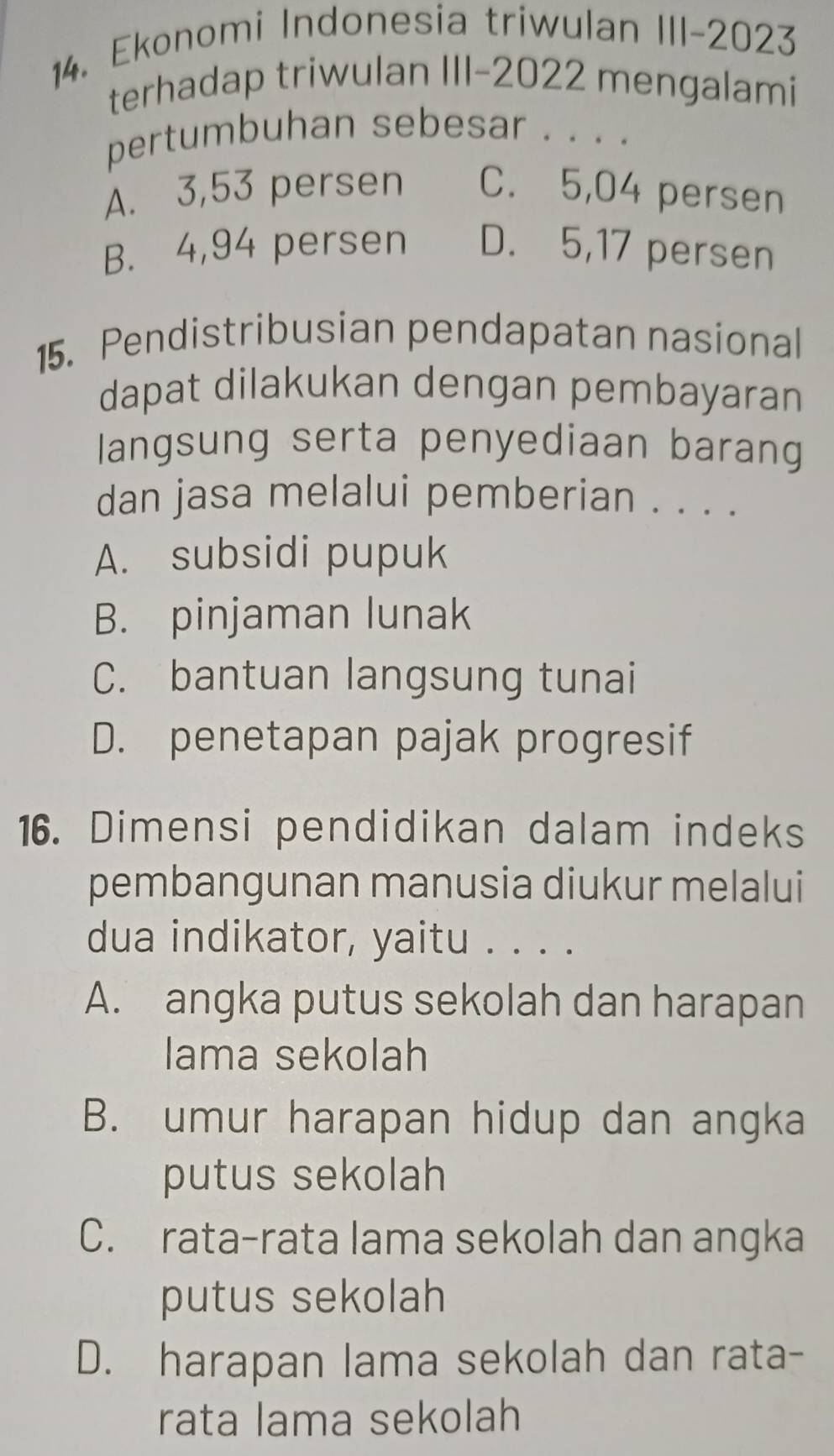 Ekonomi Indonesia triwulan III-2023
terhadap triwulan III-2022 mengalami
pertumbuhan sebesar . . . .
A. 3,53 persen C. 5,04 persen
B. 4,94 persen D. 5, 17 persen
15. Pendistribusian pendapatan nasional
dapat dilakukan dengan pembayaran
langsung serta penyediaan barang
dan jasa melalui pemberian . . . .
A. subsidi pupuk
B. pinjaman lunak
C. bantuan langsung tunai
D. penetapan pajak progresif
16. Dimensi pendidikan dalam indeks
pembangunan manusia diukur melalui
dua indikator, yaitu . . . .
A. angka putus sekolah dan harapan
lama sekolah
B. umur harapan hidup dan angka
putus sekolah
C. rata-rata lama sekolah dan angka
putus sekolah
D. harapan lama sekolah dan rata-
rata lama sekolah