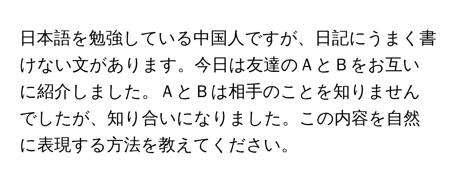 日本語を勉強している中国人ですが、日記にうまく書けない文があります。今日は友達のＡとＢをお互いに紹介しました。ＡとＢは相手のことを知りませんでしたが、知り合いになりました。この内容を自然に表現する方法を教えてください。