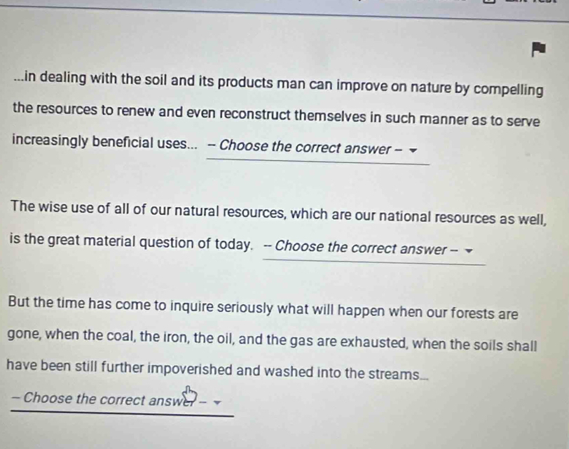 in dealing with the soil and its products man can improve on nature by compelling 
the resources to renew and even reconstruct themselves in such manner as to serve 
increasingly beneficial uses... - Choose the correct answer - 
The wise use of all of our natural resources, which are our national resources as well, 
is the great material question of today. -- Choose the correct answer -- 
But the time has come to inquire seriously what will happen when our forests are 
gone, when the coal, the iron, the oil, and the gas are exhausted, when the soils shall 
have been still further impoverished and washed into the streams... 
- Choose the correct answer -