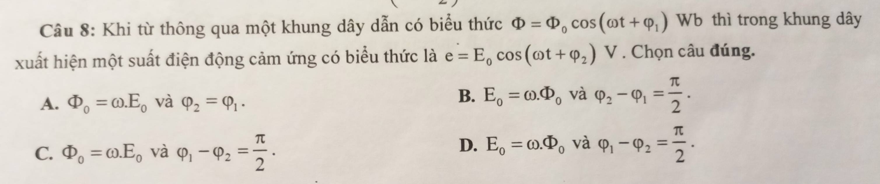 Khi từ thông qua một khung dây dẫn có biểu thức Phi =Phi _0cos (omega t+varphi _1) Wb thì trong khung dây
xuất hiện một suất điện động cảm ứng có biểu thức là e=E_0cos (omega t+varphi _2)V. Chọn câu đúng.
A. Phi _0=omega .E_0 và varphi _2=varphi _1.
B. E_o=omega .Phi _o và varphi _2-varphi _1= π /2 .
C. Phi _0=omega .E_0^((circ) và varphi _1)-varphi _2= π /2 .
D. E_0=omega .Phi _0 và varphi _1-varphi _2= π /2 .