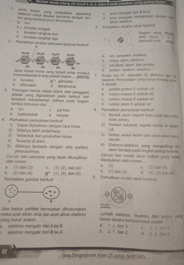 Berilah tanda silang (X) huruf a, b. c. atau d pada jawaban yang paling benarl
1. Jenis ikatan yang melibatkan sepasan c. arus mengalir dari B ke A
elektron untuk dipakai bersama dengan ion- d. arus mengalir berlawanan dengan ar
ion yang berbeda jenis dinamakan ....
a. ion
aliran elektron
b. kovalen tunggal
6. Perhatikan struktur atom berikut!
c. kovalen rangkap dua oleh huruf 1. 2. Bagian yang ditun
d. kovalen rangkap tiga berturut-turut ada
2. Perhatikan struktur senyawa glukosa berikut
a. ion, senyawa, molekul
b. unsur, atom, elektron
c. inti atom, atom, dan proton
Jenis ikatan kimia yang terjadi antar molekul
d. proton, neutron, elektron
monosakarida di atas adalah ikatan .... (HOTS) 7. Suatu ion X^(2+) memiliki 20 elektron dan 22
a. kovalen glikosida neutron. Pernyataan yang benar tentang atom
b. bikovalen d. tetrahedral X adalah
3. Potongan kertas dapat ditarik oleh penggaris a. jumlah proton X adalah 18
plastik yang digosokkan pada rambut. Hal b. nomor massa X adalah 42
tersebut menjelaskan bahwa pada bagian c. nomor massa X adalah 44
rambut tersusun dari .... d. nomor atom X adalah 42
a.  ion c. zat kitin 8. Perhatikan pernyataan berikut!
b. karbohidrat d. minyak 1) Bentuk atom seperti bola pejal atau bola
4. Perhatikan pernyataan berikut! tolak peluru.
1) Dapat dipisahkan dengan cara kimia. 2) Partikel subatom seperti kismis di dalam
2) Sifatnya lebih sederhana. roti.
3) Terbentuk dari perubahan kimia. 3) Setiap unsur terdiri dari atom-alom yang
4) Tersedia di alam.
identik.
5) Sifatnya berbeda dengan sifat partike 4) Elektron-elektron yang mengelilingi inti
atom berada pada tingkat energi tertentu.
penyusunnya. Ciri-ciri dari model atom Dalton yang benar
Ciri-ciri dari senyawa yang tepat ditunjukkan ditunjukkan oleh nomor .
oleh nomor .... a. (3) c. (2) dan (4)
a. (1) dan (3) c. (1), (2), dan (4) b. (1) dan (3) d. (1), (2) dan (4)
b. (2) dan (4) (1), (3), dan (5) 9. Perhatikan model atom berikut!
Perhatikan gambar berikut!
Jika kedua partikel bermuatan dihubungkan Jumlah elektron, neutron, dan proton yang
maka arah aliran arus dan arah aliran elektron benar secara berturut-turut adalah
yang benar adalah ....
a. elektron mengalir dari A ke B a. 1, 2, dan 3 c. 2, 4, dan 4
elektron mengalir dari B ke A b. 2, 1, dan 2 d. 2, 2, dan 2
42
Ilmu Pengetahuan Alam IX untuk SMP/MTs