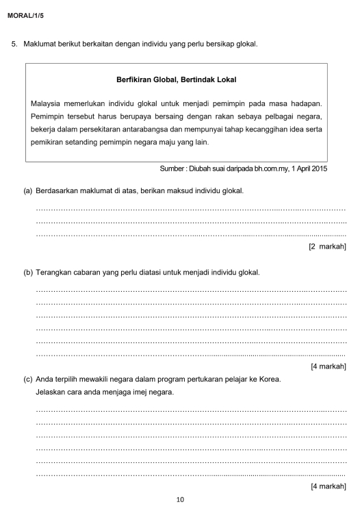 MORAL/1/5 
5. Maklumat berikut berkaitan dengan individu yang perlu bersikap glokal. 
Berfikiran Global, Bertindak Lokal 
Malaysia memerlukan individu glokal untuk menjadi pemimpin pada masa hadapan. 
Pemimpin tersebut harus berupaya bersaing dengan rakan sebaya pelbagai negara, 
bekerja dalam persekitaran antarabangsa dan mempunyai tahap kecanggihan idea serta 
pemikiran setanding pemimpin negara maju yang lain. 
Sumber : Diubah suai daripada bh.com.my, 1 April 2015 
(a) Berdasarkan maklumat di atas, berikan maksud individu glokal 
_ 
_ 
_ 
[2 markah] 
(b) Terangkan cabaran yang perlu diatasi untuk menjadi individu glokal. 
_ 
_ 
_ 
_ 
_ 
_ 
[4 markah] 
(c) Anda terpilih mewakili negara dalam program pertukaran pelajar ke Korea. 
Jelaskan cara anda menjaga imej negara. 
_ 
_ 
_ 
_ 
_ 
_ 
[4 markah] 
10