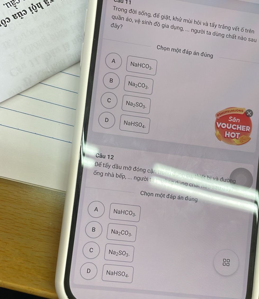 Trong đời sống, để giặt, khử mùi hôi và tấy trắng vết ố trên
đây?
quần áo, vệ sinh đồ gia dụng, ... người ta dùng chất nào sau
Chọn một đáp án đúng
A NaH CO_3.
B Na_2CO_3.
C Na_2SO_3. 
#SHOPXUHUONG
Săn
D NaH SO_4. 
VOUCHER
HOT
Câu 12
Để tấy đầu mỡ đóng cặn trong dùn t iế bi à đường
ố ng nhà bếp, ... người t * g ng chất n à
Chọn một đáp án đúng
A NaH COCO.
B Na_2CO_3.
C Na_2SO_3.
D NaHSO_4.