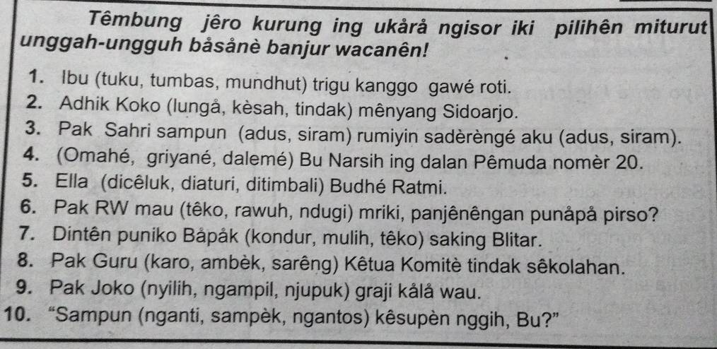 Têmbung jêro kurung ing ukårả ngisor iki pilihên miturut 
unggah-ungguh bảsånè banjur wacanên! 
1. Ibu (tuku, tumbas, mundhut) trigu kanggo gawé roti. 
2. Adhik Koko (lungå, kèsah, tindak) mênyang Sidoarjo. 
3. Pak Sahri sampun (adus, siram) rumiyin sadèrèngé aku (adus, siram). 
4. (Omahé, griyané, dalemé) Bu Narsih ing dalan Pêmuda nomèr 20. 
5. Ella (dicêluk, diaturi, ditimbali) Budhé Ratmi. 
6. Pak RW mau (têko, rawuh, ndugi) mriki, panjênêngan punåpå pirso? 
7. Dintên puniko Båpåk (kondur, mulih, têko) saking Blitar. 
8. Pak Guru (karo, ambèk, sarêng) Kêtua Komitè tindak sêkolahan. 
9. Pak Joko (nyilih, ngampil, njupuk) graji kålå wau. 
10. “Sampun (nganti, sampèk, ngantos) kêsupèn nggih, Bu?”